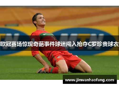 欧冠赛场惊现奇葩事件球迷闯入抢夺C罗珍贵球衣