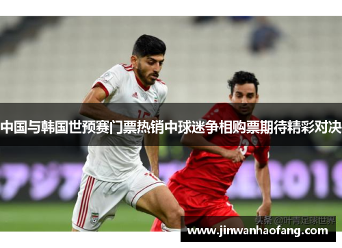 中国与韩国世预赛门票热销中球迷争相购票期待精彩对决